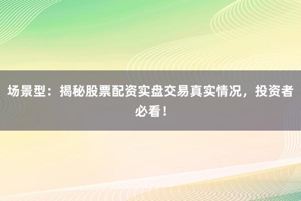 场景型：揭秘股票配资实盘交易真实情况，投资者必看！