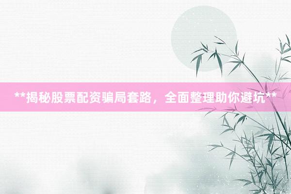 **揭秘股票配资骗局套路，全面整理助你避坑**