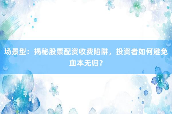场景型：揭秘股票配资收费陷阱，投资者如何避免血本无归？