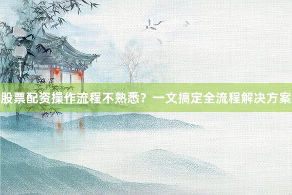 股票配资操作流程不熟悉？一文搞定全流程解决方案