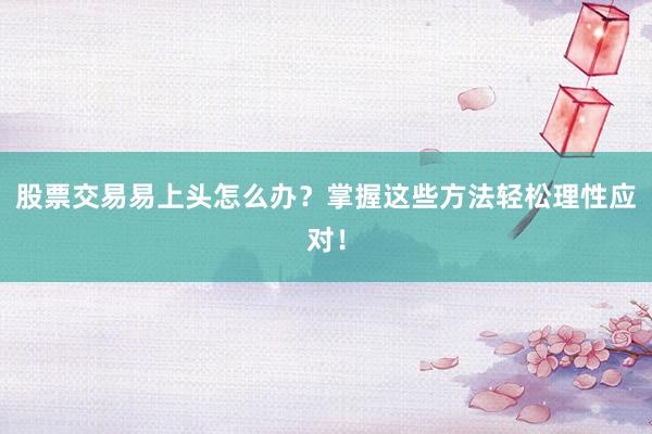 股票交易易上头怎么办？掌握这些方法轻松理性应对！