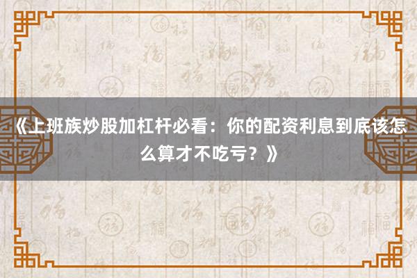 《上班族炒股加杠杆必看：你的配资利息到底该怎么算才不吃亏？》
