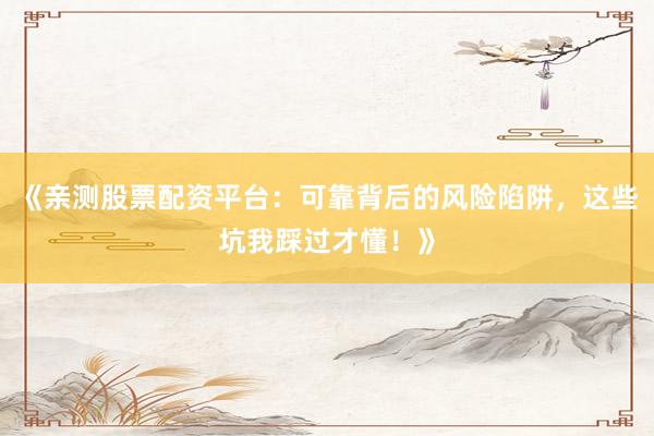 《亲测股票配资平台：可靠背后的风险陷阱，这些坑我踩过才懂！》