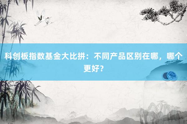 科创板指数基金大比拼：不同产品区别在哪，哪个更好？
