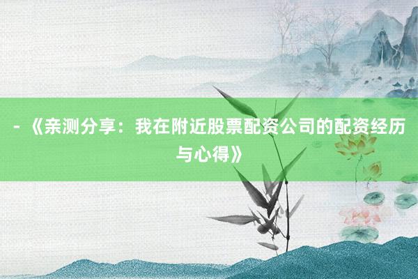 - 《亲测分享：我在附近股票配资公司的配资经历与心得》