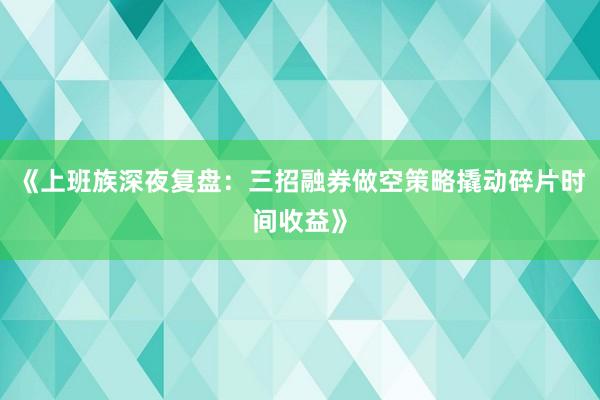 《上班族深夜复盘：三招融券做空策略撬动碎片时间收益》