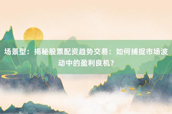 场景型：揭秘股票配资趋势交易：如何捕捉市场波动中的盈利良机？