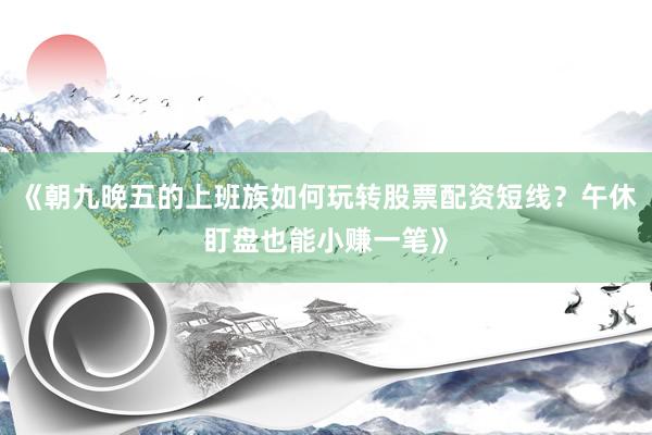 《朝九晚五的上班族如何玩转股票配资短线？午休盯盘也能小赚一笔》
