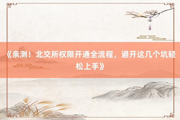 《亲测！北交所权限开通全流程，避开这几个坑轻松上手》