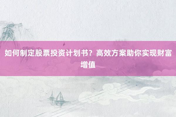 如何制定股票投资计划书？高效方案助你实现财富增值