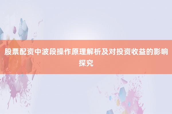 股票配资中波段操作原理解析及对投资收益的影响探究