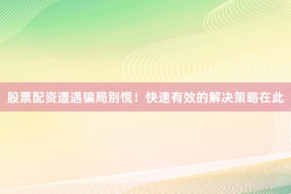 股票配资遭遇骗局别慌！快速有效的解决策略在此