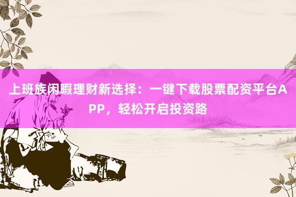 上班族闲暇理财新选择：一键下载股票配资平台APP，轻松开启投资路