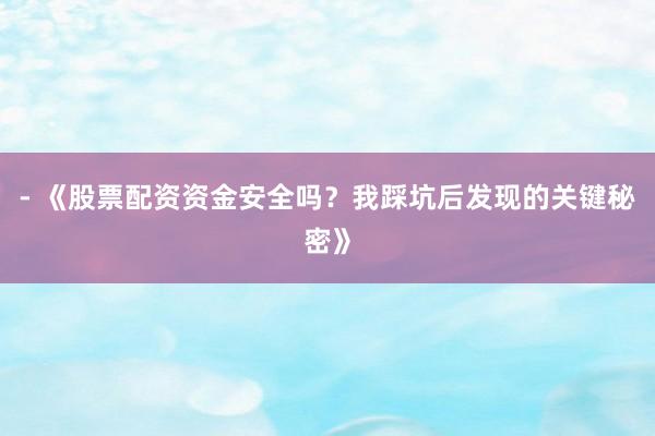 - 《股票配资资金安全吗？我踩坑后发现的关键秘密》