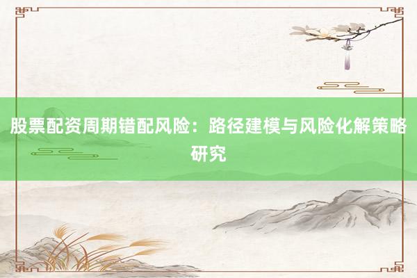 股票配资周期错配风险：路径建模与风险化解策略研究