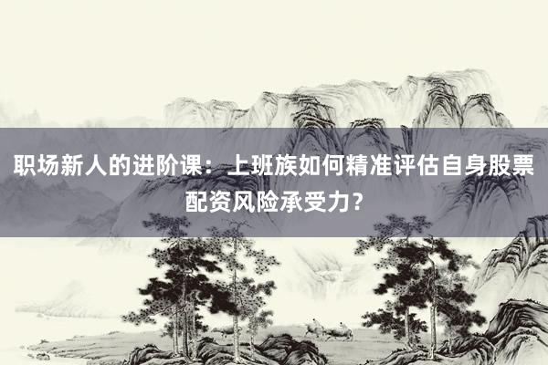 职场新人的进阶课：上班族如何精准评估自身股票配资风险承受力？