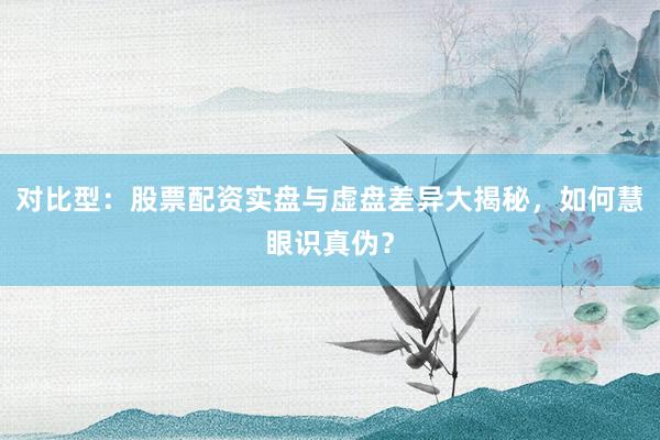 对比型：股票配资实盘与虚盘差异大揭秘，如何慧眼识真伪？