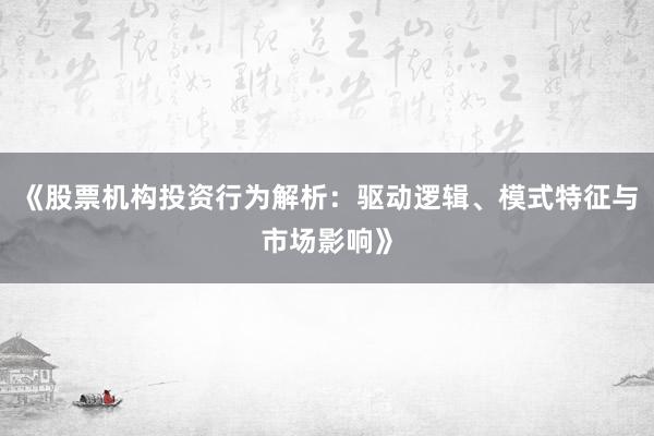 《股票机构投资行为解析：驱动逻辑、模式特征与市场影响》