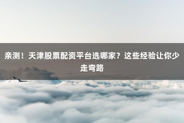 亲测！天津股票配资平台选哪家？这些经验让你少走弯路