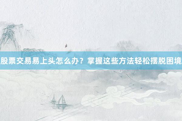 股票交易易上头怎么办？掌握这些方法轻松摆脱困境