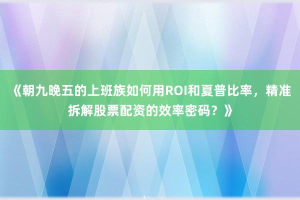 《朝九晚五的上班族如何用ROI和夏普比率，精准拆解股票配资的效率密码？》