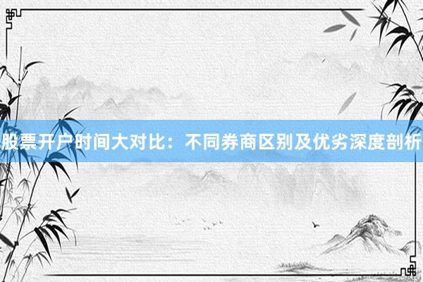 股票开户时间大对比：不同券商区别及优劣深度剖析