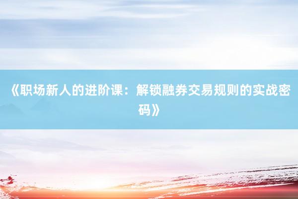 《职场新人的进阶课：解锁融券交易规则的实战密码》