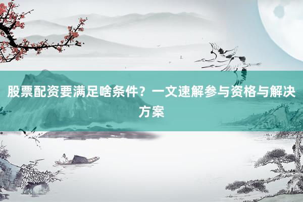 股票配资要满足啥条件？一文速解参与资格与解决方案