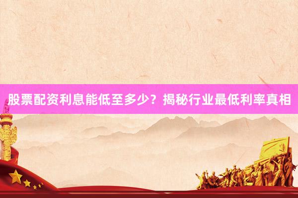 股票配资利息能低至多少？揭秘行业最低利率真相
