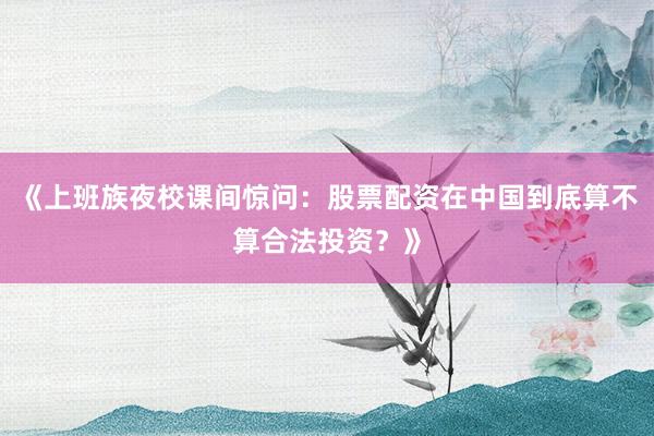 《上班族夜校课间惊问：股票配资在中国到底算不算合法投资？》