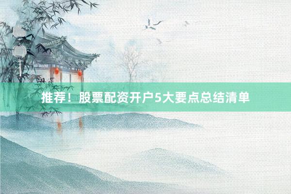 推荐！股票配资开户5大要点总结清单