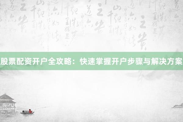 股票配资开户全攻略:快速掌握开户步骤与解决方案