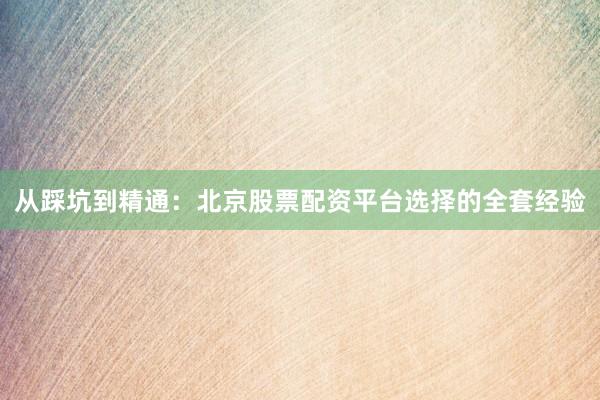从踩坑到精通：北京股票配资平台选择的全套经验