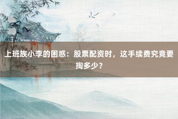 上班族小李的困惑：股票配资时，这手续费究竟要掏多少？