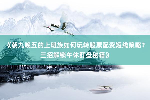 《朝九晚五的上班族如何玩转股票配资短线策略？三招解锁午休盯盘秘籍》