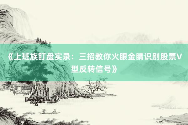 《上班族盯盘实录：三招教你火眼金睛识别股票V型反转信号》