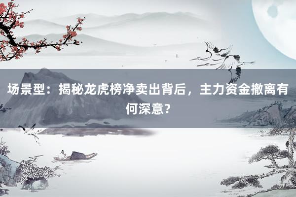 场景型：揭秘龙虎榜净卖出背后，主力资金撤离有何深意？