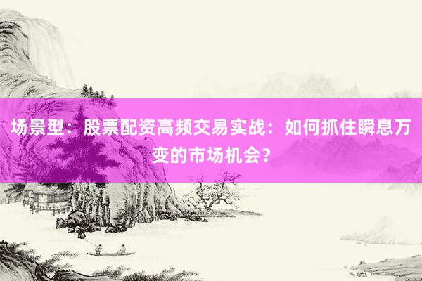 场景型：股票配资高频交易实战：如何抓住瞬息万变的市场机会？