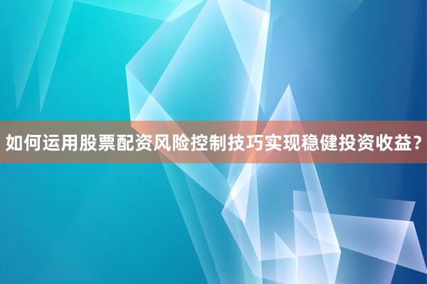 如何运用股票配资风险控制技巧实现稳健投资收益?