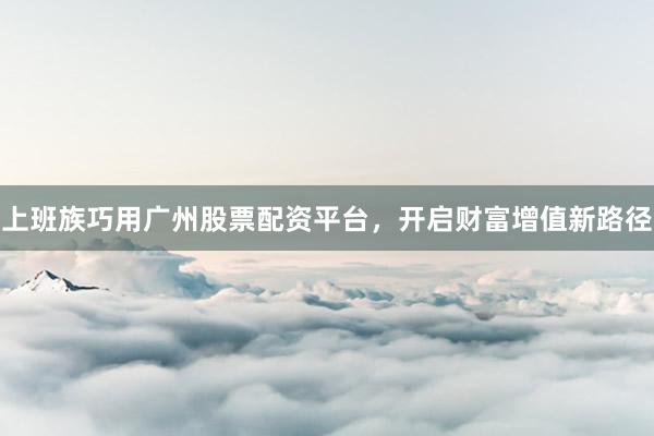 上班族巧用广州股票配资平台，开启财富增值新路径
