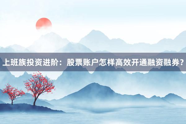 上班族投资进阶：股票账户怎样高效开通融资融券？
