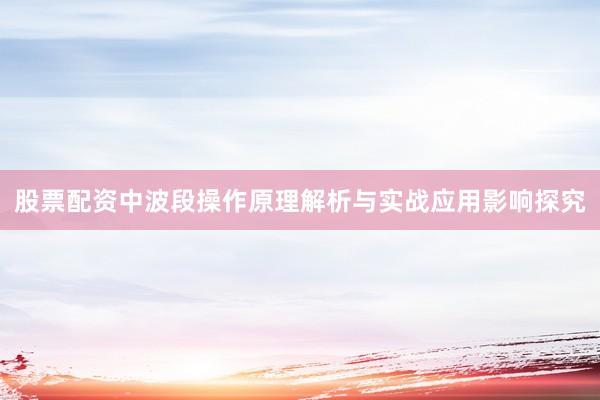 股票配资中波段操作原理解析与实战应用影响探究