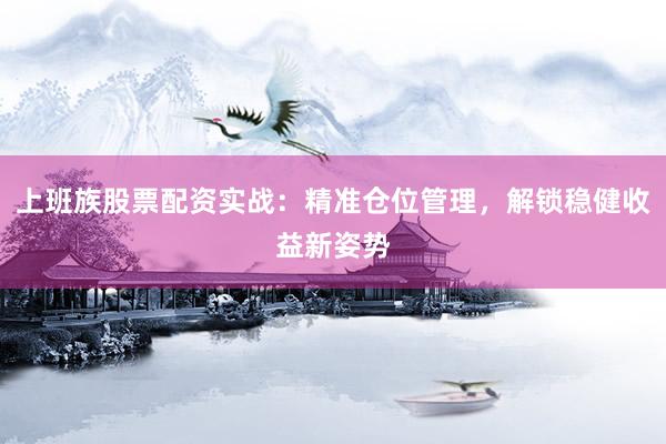 上班族股票配资实战：精准仓位管理，解锁稳健收益新姿势