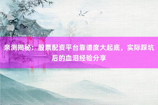 亲测揭秘:股票配资平台靠谱度大起底,实际踩坑后的血泪经验分享