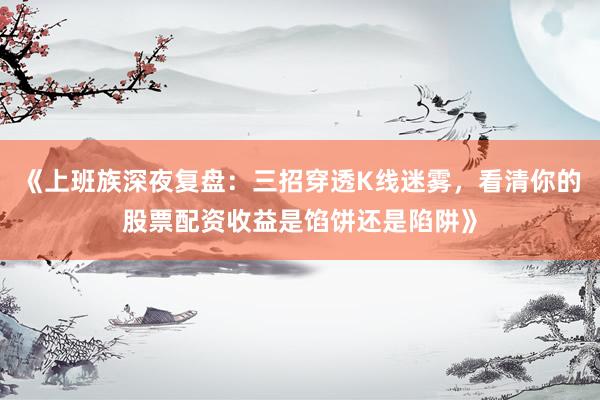 《上班族深夜复盘:三招穿透K线迷雾,看清你的股票配资收益是馅饼还是陷阱》