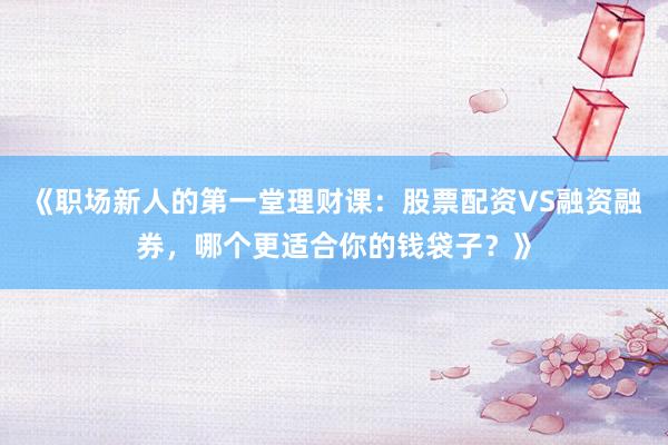 《职场新人的第一堂理财课:股票配资VS融资融券,哪个更适合你的钱袋子?》