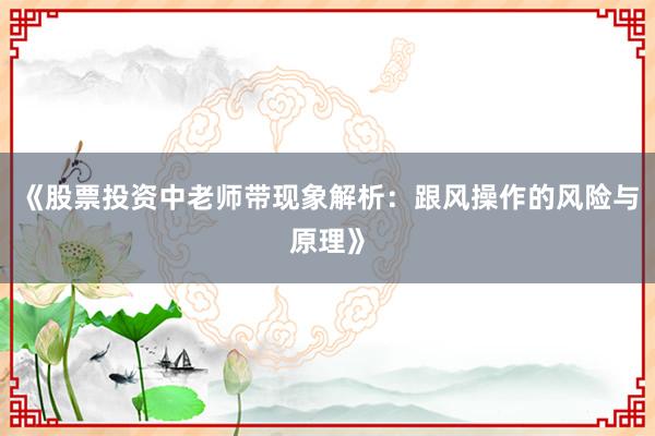 《股票投资中老师带现象解析:跟风操作的风险与原理》
