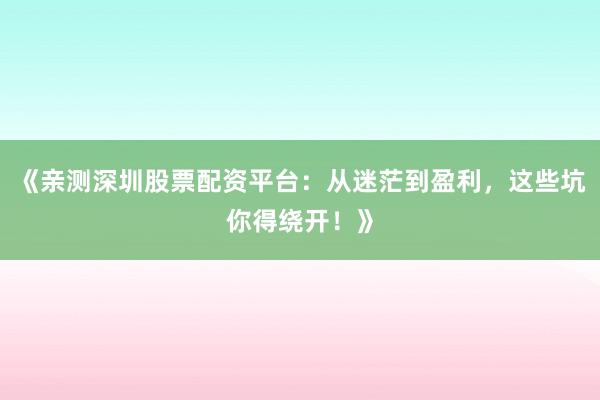 《亲测深圳股票配资平台:从迷茫到盈利,这些坑你得绕开!》