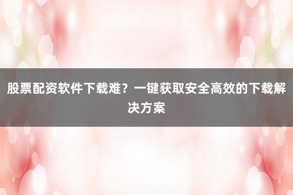 股票配资软件下载难?一键获取安全高效的下载解决方案