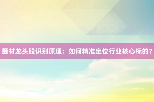 题材龙头股识别原理：如何精准定位行业核心标的？